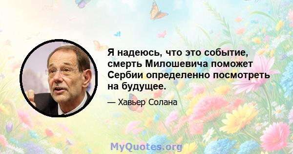 Я надеюсь, что это событие, смерть Милошевича поможет Сербии определенно посмотреть на будущее.