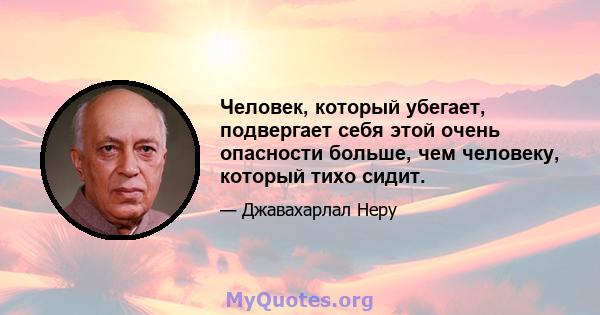 Человек, который убегает, подвергает себя этой очень опасности больше, чем человеку, который тихо сидит.