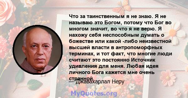 Что за таинственным я не знаю. Я не называю это Богом, потому что Бог во многом значит, во что я не верю. Я нахожу себя неспособным думать о божестве или какой -либо неизвестной высшей власти в антропоморфных терминах,