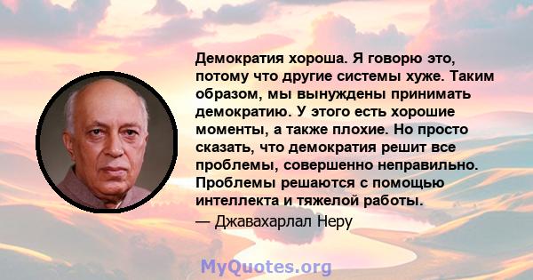 Демократия хороша. Я говорю это, потому что другие системы хуже. Таким образом, мы вынуждены принимать демократию. У этого есть хорошие моменты, а также плохие. Но просто сказать, что демократия решит все проблемы,