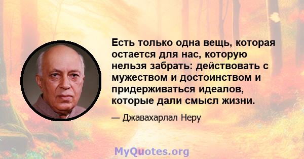 Есть только одна вещь, которая остается для нас, которую нельзя забрать: действовать с мужеством и достоинством и придерживаться идеалов, которые дали смысл жизни.