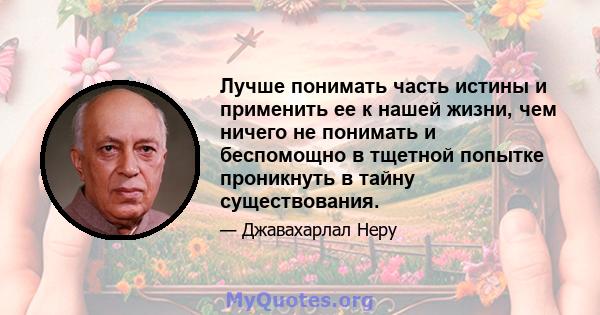 Лучше понимать часть истины и применить ее к нашей жизни, чем ничего не понимать и беспомощно в тщетной попытке проникнуть в тайну существования.