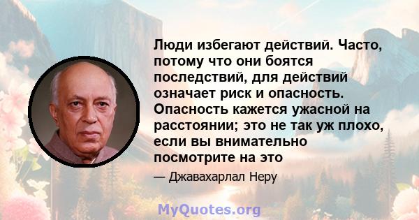 Люди избегают действий. Часто, потому что они боятся последствий, для действий означает риск и опасность. Опасность кажется ужасной на расстоянии; это не так уж плохо, если вы внимательно посмотрите на это