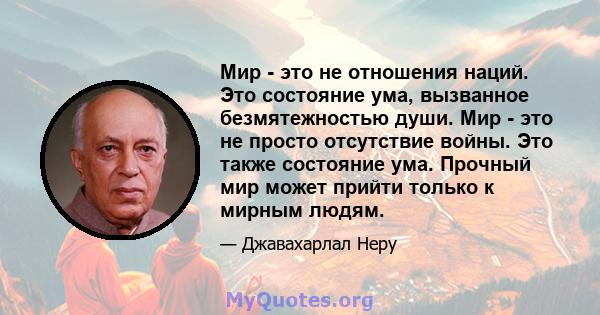 Мир - это не отношения наций. Это состояние ума, вызванное безмятежностью души. Мир - это не просто отсутствие войны. Это также состояние ума. Прочный мир может прийти только к мирным людям.