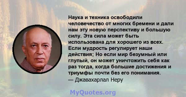 Наука и техника освободили человечество от многих бремени и дали нам эту новую перспективу и большую силу. Эта сила может быть использована для хорошего из всех. Если мудрость регулирует наши действия; Но если мир