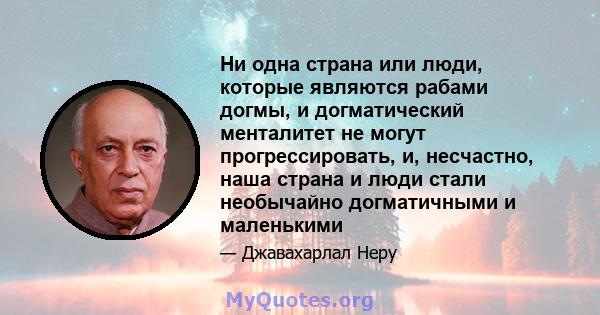 Ни одна страна или люди, которые являются рабами догмы, и догматический менталитет не могут прогрессировать, и, несчастно, наша страна и люди стали необычайно догматичными и маленькими