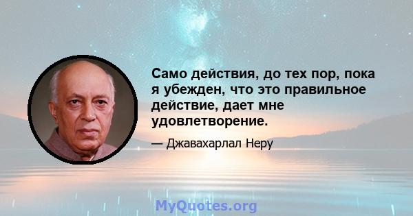 Само действия, до тех пор, пока я убежден, что это правильное действие, дает мне удовлетворение.