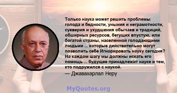 Только наука может решить проблемы голода и бедности, уныния и неграмотности, суеверия и ухудшения обычаев и традиций, обширных ресурсов, бегущих впустую, или богатой страны, населенной голодающими людьми ... которые