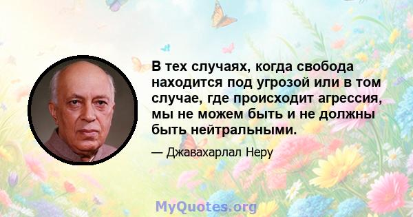 В тех случаях, когда свобода находится под угрозой или в том случае, где происходит агрессия, мы не можем быть и не должны быть нейтральными.