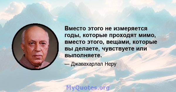 Вместо этого не измеряется годы, которые проходят мимо, вместо этого, вещами, которые вы делаете, чувствуете или выполняете.