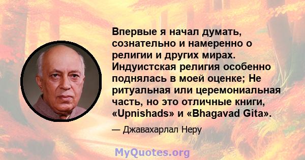 Впервые я начал думать, сознательно и намеренно о религии и других мирах. Индуистская религия особенно поднялась в моей оценке; Не ритуальная или церемониальная часть, но это отличные книги, «Upnishads» и «Bhagavad