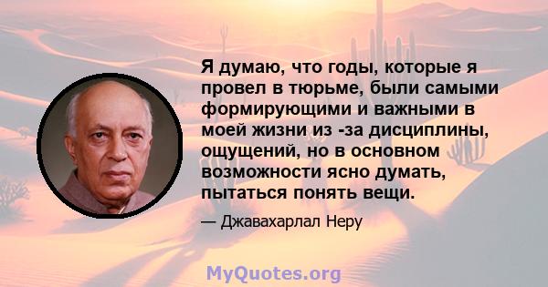 Я думаю, что годы, которые я провел в тюрьме, были самыми формирующими и важными в моей жизни из -за дисциплины, ощущений, но в основном возможности ясно думать, пытаться понять вещи.