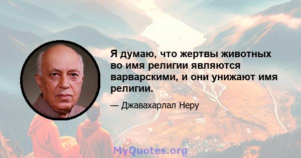 Я думаю, что жертвы животных во имя религии являются варварскими, и они унижают имя религии.