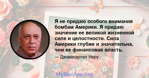 Я не придаю особого внимания бомбам Америки. Я придаю значение ее великой жизненной силе и целостности. Сила Америки глубже и значительна, чем ее финансовая власть.