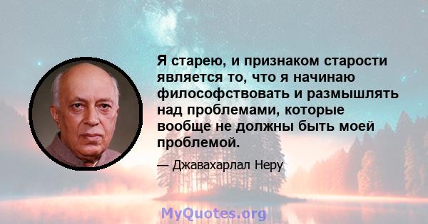 Я старею, и признаком старости является то, что я начинаю философствовать и размышлять над проблемами, которые вообще не должны быть моей проблемой.