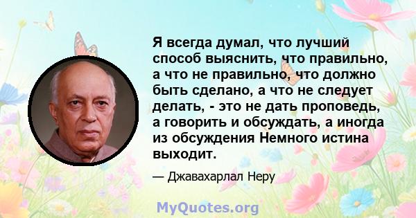 Я всегда думал, что лучший способ выяснить, что правильно, а что не правильно, что должно быть сделано, а что не следует делать, - это не дать проповедь, а говорить и обсуждать, а иногда из обсуждения Немного истина