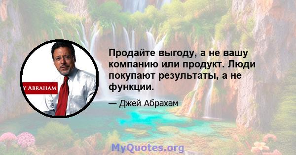 Продайте выгоду, а не вашу компанию или продукт. Люди покупают результаты, а не функции.