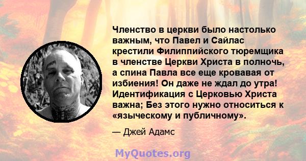 Членство в церкви было настолько важным, что Павел и Сайлас крестили Филиппийского тюремщика в членстве Церкви Христа в полночь, а спина Павла все еще кровавая от избиения! Он даже не ждал до утра! Идентификация с