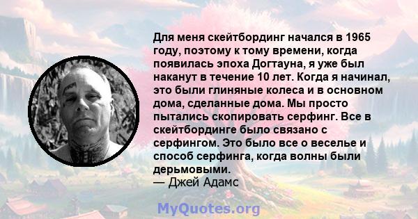 Для меня скейтбординг начался в 1965 году, поэтому к тому времени, когда появилась эпоха Догтауна, я уже был наканут в течение 10 лет. Когда я начинал, это были глиняные колеса и в основном дома, сделанные дома. Мы