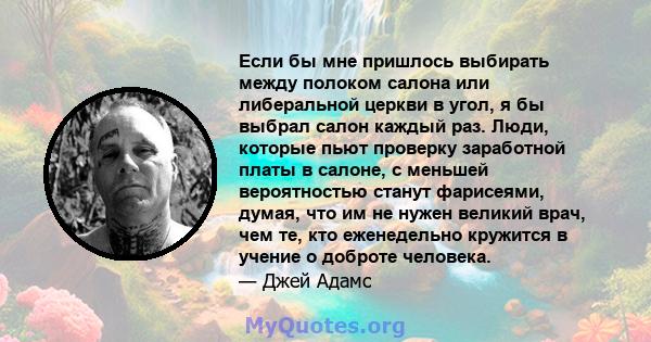 Если бы мне пришлось выбирать между полоком салона или либеральной церкви в угол, я бы выбрал салон каждый раз. Люди, которые пьют проверку заработной платы в салоне, с меньшей вероятностью станут фарисеями, думая, что