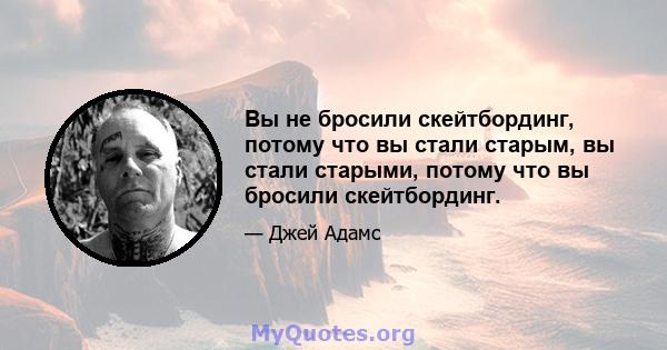 Вы не бросили скейтбординг, потому что вы стали старым, вы стали старыми, потому что вы бросили скейтбординг.