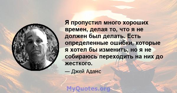 Я пропустил много хороших времен, делая то, что я не должен был делать. Есть определенные ошибки, которые я хотел бы изменить, но я не собираюсь переходить на них до жесткого.