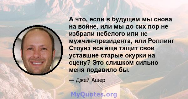 А что, если в будущем мы снова на войне, или мы до сих пор не избрали небелого или не мужчин-президента, или Роллинг Стоунз все еще тащит свои уставшие старые окурки на сцену? Это слишком сильно меня подавило бы.