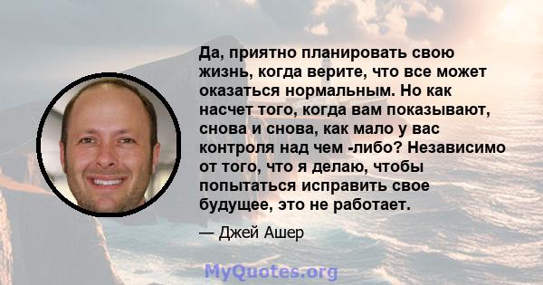 Да, приятно планировать свою жизнь, когда верите, что все может оказаться нормальным. Но как насчет того, когда вам показывают, снова и снова, как мало у вас контроля над чем -либо? Независимо от того, что я делаю,