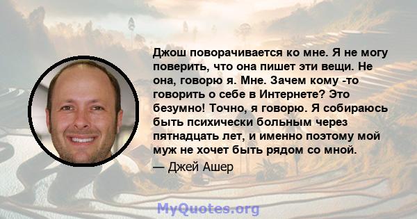 Джош поворачивается ко мне. Я не могу поверить, что она пишет эти вещи. Не она, говорю я. Мне. Зачем кому -то говорить о себе в Интернете? Это безумно! Точно, я говорю. Я собираюсь быть психически больным через