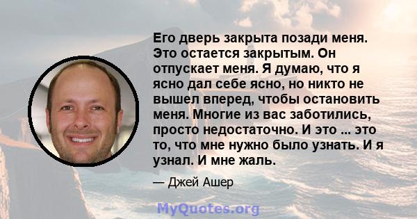 Его дверь закрыта позади меня. Это остается закрытым. Он отпускает меня. Я думаю, что я ясно дал себе ясно, но никто не вышел вперед, чтобы остановить меня. Многие из вас заботились, просто недостаточно. И это ... это