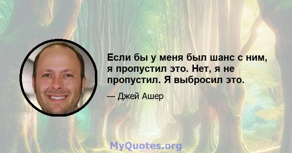 Если бы у меня был шанс с ним, я пропустил это. Нет, я не пропустил. Я выбросил это.