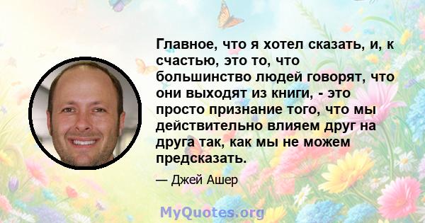 Главное, что я хотел сказать, и, к счастью, это то, что большинство людей говорят, что они выходят из книги, - это просто признание того, что мы действительно влияем друг на друга так, как мы не можем предсказать.