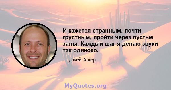 И кажется странным, почти грустным, пройти через пустые залы. Каждый шаг я делаю звуки так одиноко.