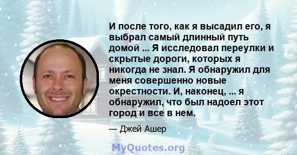 И после того, как я высадил его, я выбрал самый длинный путь домой ... Я исследовал переулки и скрытые дороги, которых я никогда не знал. Я обнаружил для меня совершенно новые окрестности. И, наконец, ... я обнаружил,