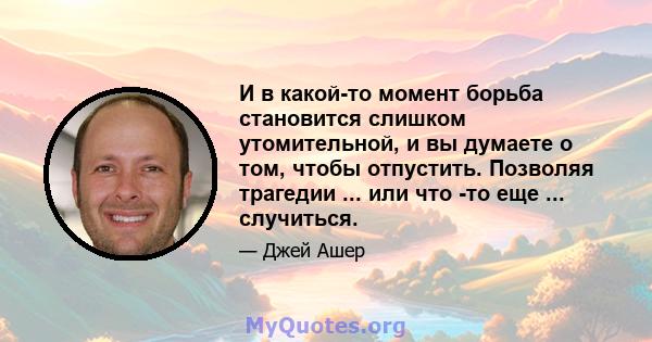 И в какой-то момент борьба становится слишком утомительной, и вы думаете о том, чтобы отпустить. Позволяя трагедии ... или что -то еще ... случиться.