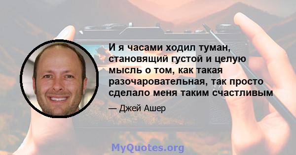 И я часами ходил туман, становящий густой и целую мысль о том, как такая разочаровательная, так просто сделало меня таким счастливым