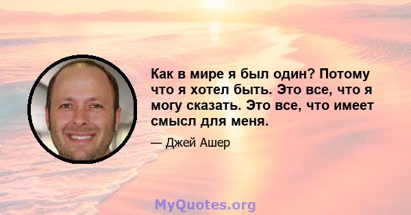 Как в мире я был один? Потому что я хотел быть. Это все, что я могу сказать. Это все, что имеет смысл для меня.