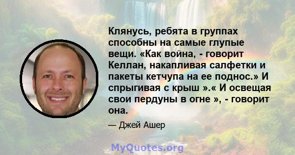 Клянусь, ребята в группах способны на самые глупые вещи. «Как война, - говорит Келлан, накапливая салфетки и пакеты кетчупа на ее поднос.» И спрыгивая с крыш ».« И освещая свои пердуны в огне », - говорит она.