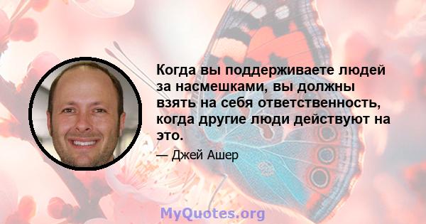 Когда вы поддерживаете людей за насмешками, вы должны взять на себя ответственность, когда другие люди действуют на это.