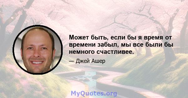 Может быть, если бы я время от времени забыл, мы все были бы немного счастливее.