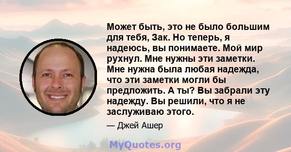 Может быть, это не было большим для тебя, Зак. Но теперь, я надеюсь, вы понимаете. Мой мир рухнул. Мне нужны эти заметки. Мне нужна была любая надежда, что эти заметки могли бы предложить. А ты? Вы забрали эту надежду.