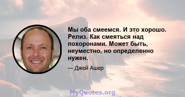 Мы оба смеемся. И это хорошо. Релиз. Как смеяться над похоронами. Может быть, неуместно, но определенно нужен.