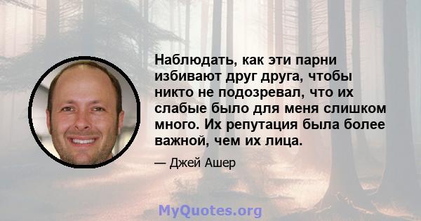 Наблюдать, как эти парни избивают друг друга, чтобы никто не подозревал, что их слабые было для меня слишком много. Их репутация была более важной, чем их лица.