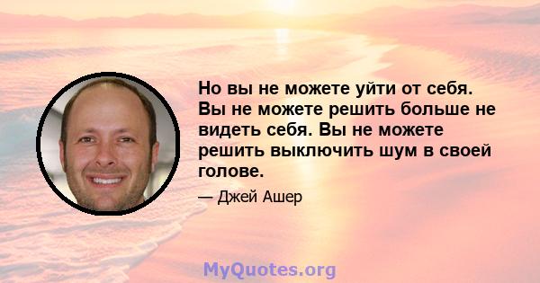 Но вы не можете уйти от себя. Вы не можете решить больше не видеть себя. Вы не можете решить выключить шум в своей голове.