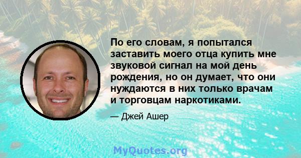 По его словам, я попытался заставить моего отца купить мне звуковой сигнал на мой день рождения, но он думает, что они нуждаются в них только врачам и торговцам наркотиками.