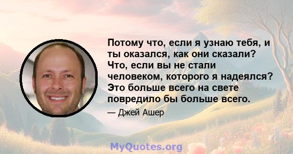 Потому что, если я узнаю тебя, и ты оказался, как они сказали? Что, если вы не стали человеком, которого я надеялся? Это больше всего на свете повредило бы больше всего.