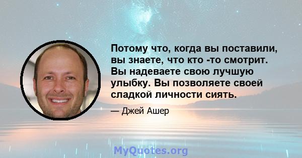 Потому что, когда вы поставили, вы знаете, что кто -то смотрит. Вы надеваете свою лучшую улыбку. Вы позволяете своей сладкой личности сиять.