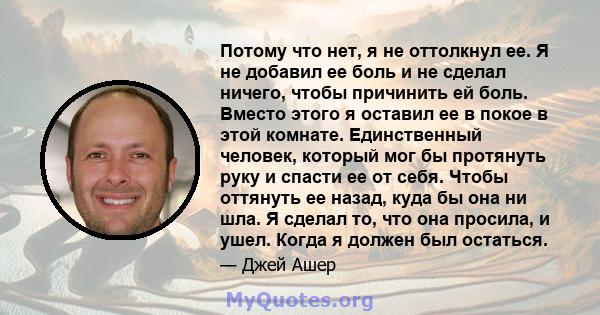 Потому что нет, я не оттолкнул ее. Я не добавил ее боль и не сделал ничего, чтобы причинить ей боль. Вместо этого я оставил ее в покое в этой комнате. Единственный человек, который мог бы протянуть руку и спасти ее от