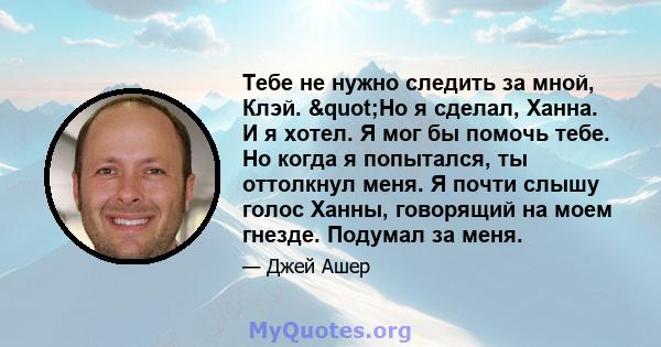 Тебе не нужно следить за мной, Клэй. "Но я сделал, Ханна. И я хотел. Я мог бы помочь тебе. Но когда я попытался, ты оттолкнул меня. Я почти слышу голос Ханны, говорящий на моем гнезде. Подумал за меня.