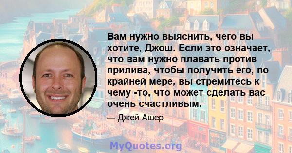 Вам нужно выяснить, чего вы хотите, Джош. Если это означает, что вам нужно плавать против прилива, чтобы получить его, по крайней мере, вы стремитесь к чему -то, что может сделать вас очень счастливым.